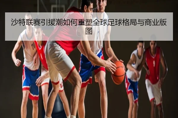 沙特联赛引援潮如何重塑全球足球格局与商业版图