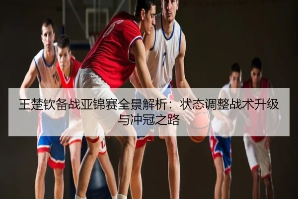王楚钦备战亚锦赛全景解析：状态调整战术升级与冲冠之路