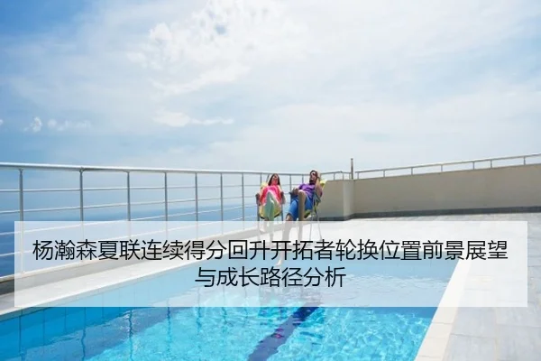 杨瀚森夏联连续得分回升开拓者轮换位置前景展望与成长路径分析