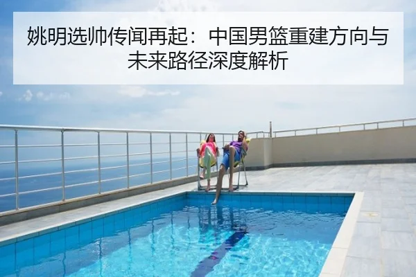 姚明选帅传闻再起：中国男篮重建方向与未来路径深度解析